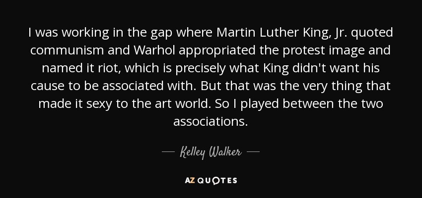 I was working in the gap where Martin Luther King, Jr. quoted communism and Warhol appropriated the protest image and named it riot, which is precisely what King didn't want his cause to be associated with. But that was the very thing that made it sexy to the art world. So I played between the two associations. - Kelley Walker