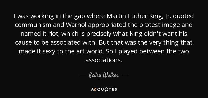 I was working in the gap where Martin Luther King, Jr. quoted communism and Warhol appropriated the protest image and named it riot, which is precisely what King didn't want his cause to be associated with. But that was the very thing that made it sexy to the art world. So I played between the two associations. - Kelley Walker