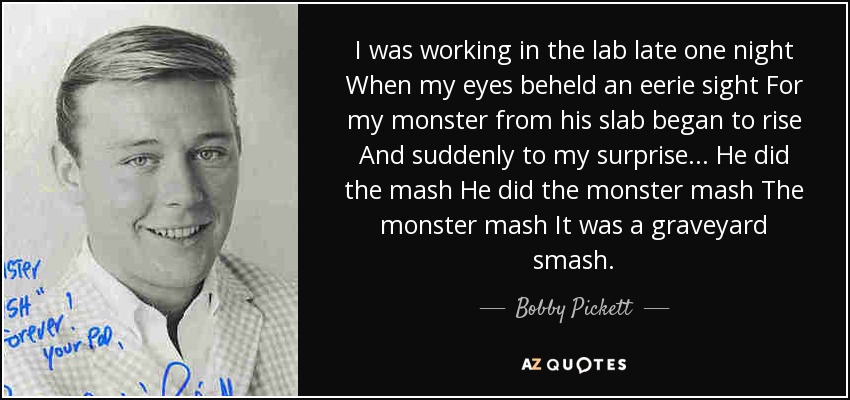 I was working in the lab late one night When my eyes beheld an eerie sight For my monster from his slab began to rise And suddenly to my surprise... He did the mash He did the monster mash The monster mash It was a graveyard smash. - Bobby Pickett
