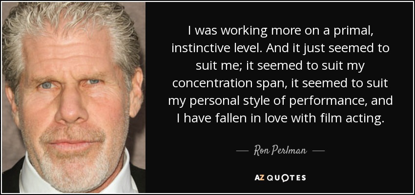 I was working more on a primal, instinctive level. And it just seemed to suit me; it seemed to suit my concentration span, it seemed to suit my personal style of performance, and I have fallen in love with film acting. - Ron Perlman