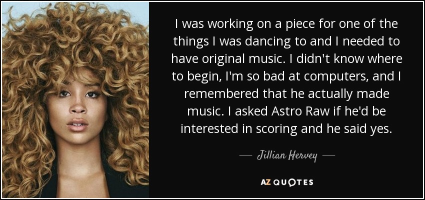 I was working on a piece for one of the things I was dancing to and I needed to have original music. I didn't know where to begin, I'm so bad at computers, and I remembered that he actually made music. I asked Astro Raw if he'd be interested in scoring and he said yes. - Jillian Hervey
