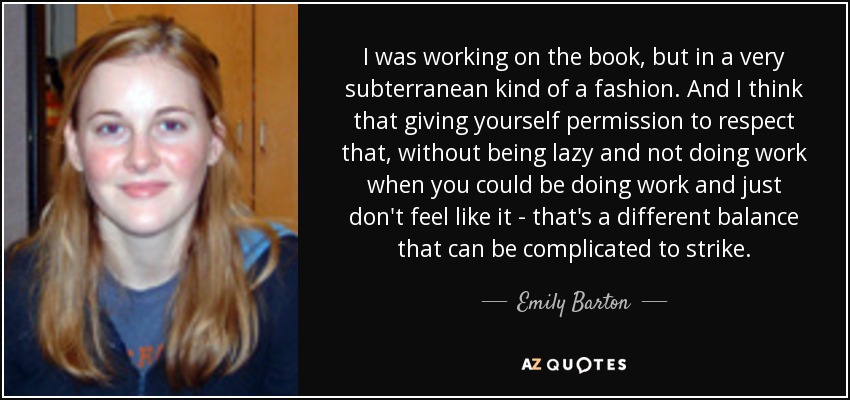I was working on the book, but in a very subterranean kind of a fashion. And I think that giving yourself permission to respect that, without being lazy and not doing work when you could be doing work and just don't feel like it - that's a different balance that can be complicated to strike. - Emily Barton