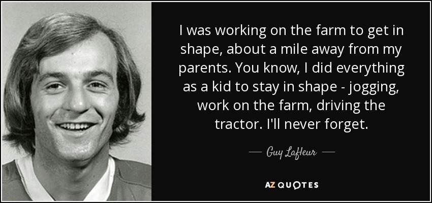 I was working on the farm to get in shape, about a mile away from my parents. You know, I did everything as a kid to stay in shape - jogging, work on the farm, driving the tractor. I'll never forget. - Guy Lafleur