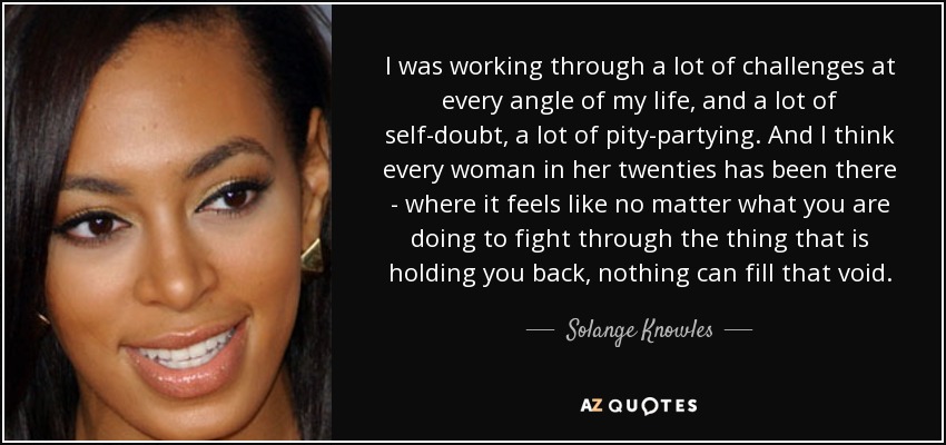 I was working through a lot of challenges at every angle of my life, and a lot of self-doubt, a lot of pity-partying. And I think every woman in her twenties has been there - where it feels like no matter what you are doing to fight through the thing that is holding you back, nothing can fill that void. - Solange Knowles