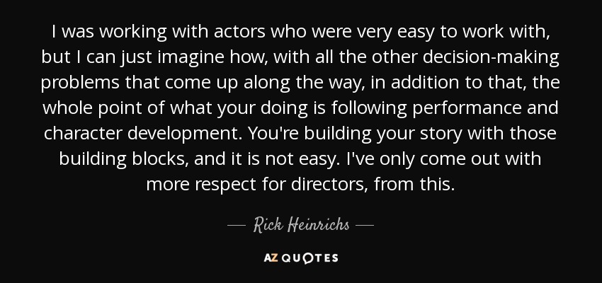 I was working with actors who were very easy to work with, but I can just imagine how, with all the other decision-making problems that come up along the way, in addition to that, the whole point of what your doing is following performance and character development. You're building your story with those building blocks, and it is not easy. I've only come out with more respect for directors, from this. - Rick Heinrichs