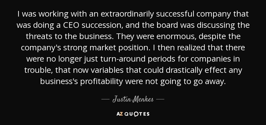 I was working with an extraordinarily successful company that was doing a CEO succession, and the board was discussing the threats to the business. They were enormous, despite the company's strong market position. I then realized that there were no longer just turn-around periods for companies in trouble, that now variables that could drastically effect any business's profitability were not going to go away. - Justin Menkes