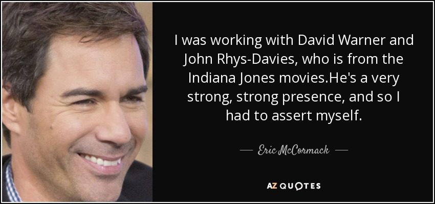 I was working with David Warner and John Rhys-Davies, who is from the Indiana Jones movies.He's a very strong, strong presence, and so I had to assert myself. - Eric McCormack