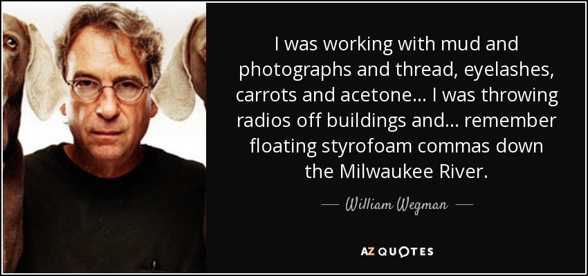 I was working with mud and photographs and thread, eyelashes, carrots and acetone... I was throwing radios off buildings and... remember floating styrofoam commas down the Milwaukee River. - William Wegman