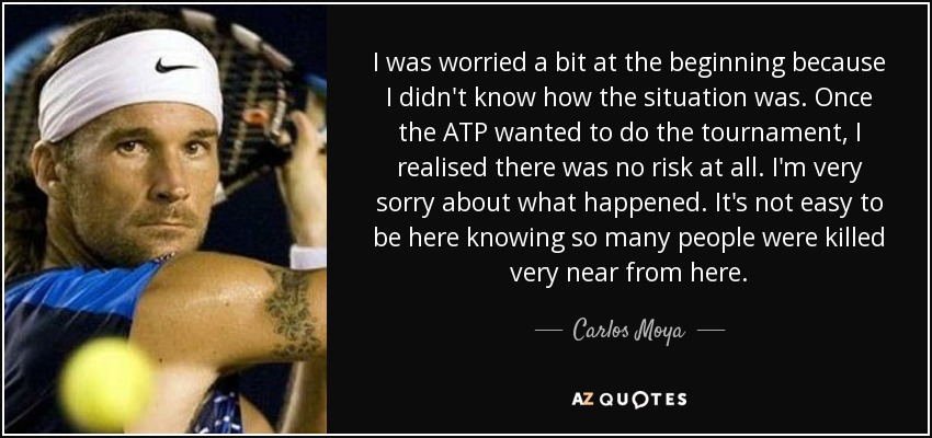 I was worried a bit at the beginning because I didn't know how the situation was. Once the ATP wanted to do the tournament, I realised there was no risk at all. I'm very sorry about what happened. It's not easy to be here knowing so many people were killed very near from here. - Carlos Moya