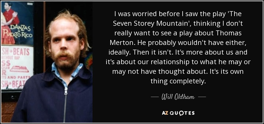I was worried before I saw the play 'The Seven Storey Mountain', thinking I don't really want to see a play about Thomas Merton. He probably wouldn't have either, ideally. Then it isn't. It's more about us and it's about our relationship to what he may or may not have thought about. It's its own thing completely. - Will Oldham
