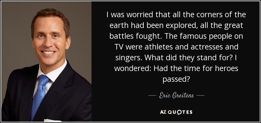 I was worried that all the corners of the earth had been explored, all the great battles fought. The famous people on TV were athletes and actresses and singers. What did they stand for? I wondered: Had the time for heroes passed? - Eric Greitens