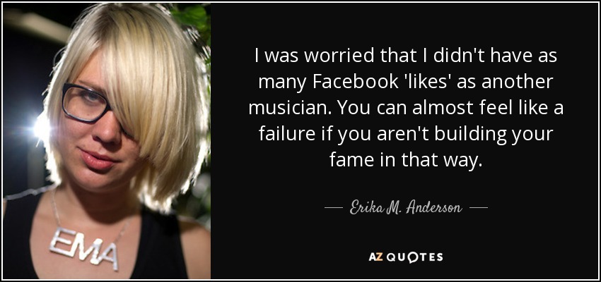 I was worried that I didn't have as many Facebook 'likes' as another musician. You can almost feel like a failure if you aren't building your fame in that way. - Erika M. Anderson