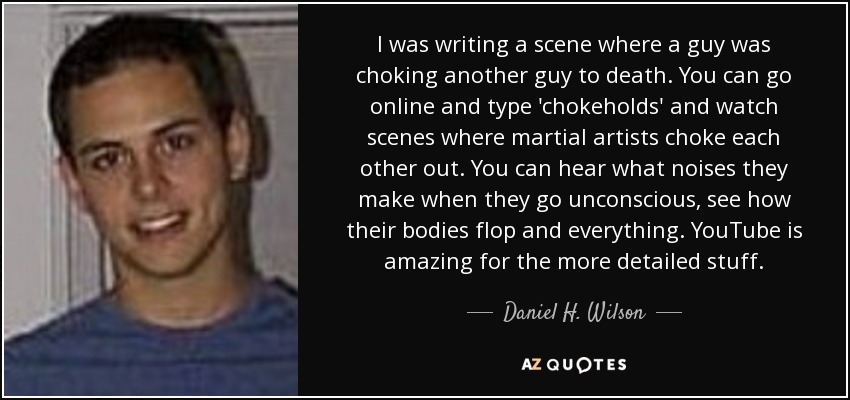 I was writing a scene where a guy was choking another guy to death. You can go online and type 'chokeholds' and watch scenes where martial artists choke each other out. You can hear what noises they make when they go unconscious, see how their bodies flop and everything. YouTube is amazing for the more detailed stuff. - Daniel H. Wilson