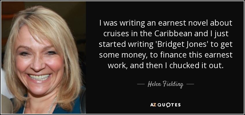 I was writing an earnest novel about cruises in the Caribbean and I just started writing 'Bridget Jones' to get some money, to finance this earnest work, and then I chucked it out. - Helen Fielding