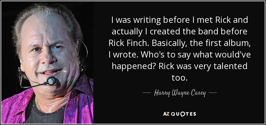 I was writing before I met Rick and actually I created the band before Rick Finch. Basically, the first album, I wrote. Who's to say what would've happened? Rick was very talented too. - Harry Wayne Casey