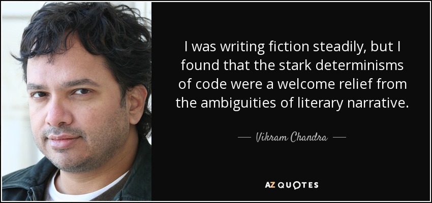 I was writing fiction steadily, but I found that the stark determinisms of code were a welcome relief from the ambiguities of literary narrative. - Vikram Chandra