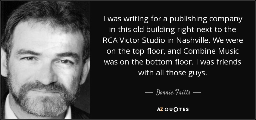I was writing for a publishing company in this old building right next to the RCA Victor Studio in Nashville. We were on the top floor, and Combine Music was on the bottom floor. I was friends with all those guys. - Donnie Fritts