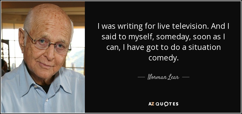 I was writing for live television. And I said to myself, someday, soon as I can, I have got to do a situation comedy. - Norman Lear