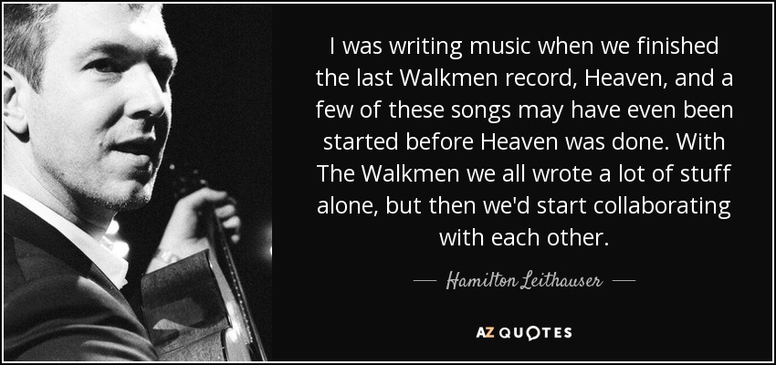 I was writing music when we finished the last Walkmen record, Heaven, and a few of these songs may have even been started before Heaven was done. With The Walkmen we all wrote a lot of stuff alone, but then we'd start collaborating with each other. - Hamilton Leithauser