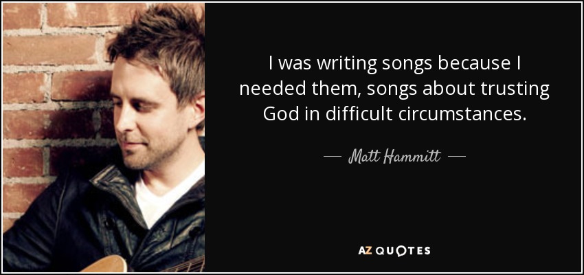 I was writing songs because I needed them, songs about trusting God in difficult circumstances. - Matt Hammitt