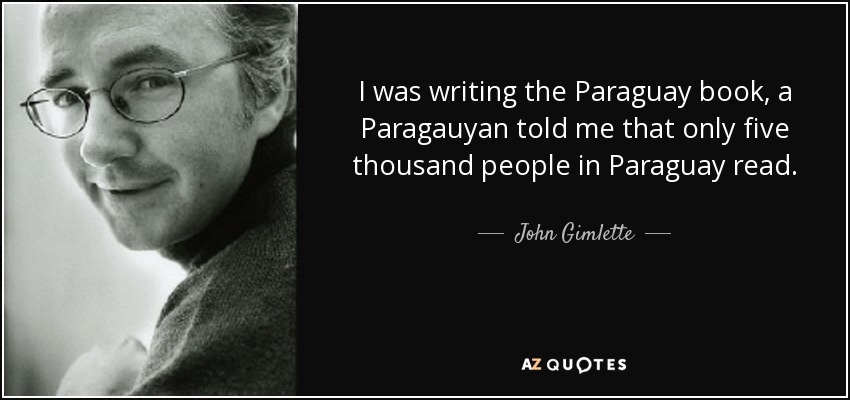 I was writing the Paraguay book, a Paragauyan told me that only five thousand people in Paraguay read. - John Gimlette