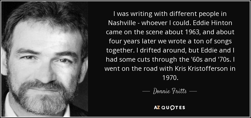 I was writing with different people in Nashville - whoever I could. Eddie Hinton came on the scene about 1963, and about four years later we wrote a ton of songs together. I drifted around, but Eddie and I had some cuts through the '60s and '70s. I went on the road with Kris Kristofferson in 1970. - Donnie Fritts