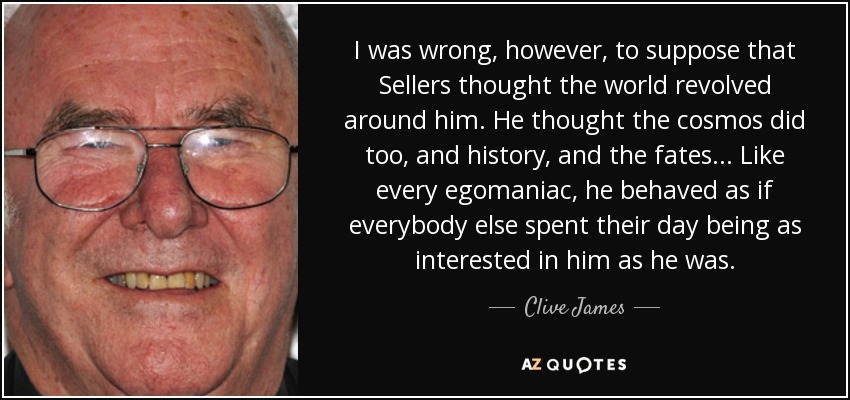 I was wrong, however, to suppose that Sellers thought the world revolved around him. He thought the cosmos did too, and history, and the fates... Like every egomaniac, he behaved as if everybody else spent their day being as interested in him as he was. - Clive James