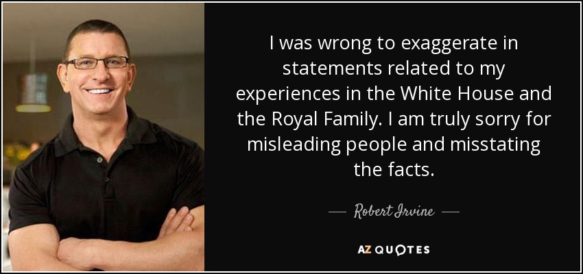 I was wrong to exaggerate in statements related to my experiences in the White House and the Royal Family. I am truly sorry for misleading people and misstating the facts. - Robert Irvine