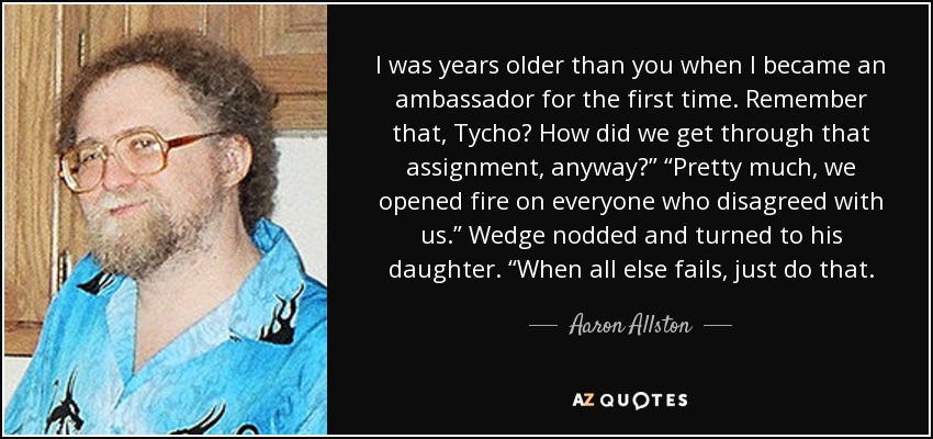 I was years older than you when I became an ambassador for the first time. Remember that, Tycho? How did we get through that assignment, anyway?” “Pretty much, we opened fire on everyone who disagreed with us.” Wedge nodded and turned to his daughter. “When all else fails, just do that. - Aaron Allston
