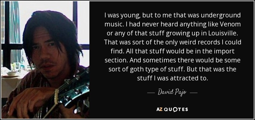 I was young, but to me that was underground music. I had never heard anything like Venom or any of that stuff growing up in Louisville. That was sort of the only weird records I could find. All that stuff would be in the import section. And sometimes there would be some sort of goth type of stuff. But that was the stuff I was attracted to. - David Pajo