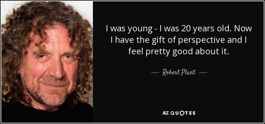 I was young - I was 20 years old. Now I have the gift of perspective and I feel pretty good about it. - Robert Plant