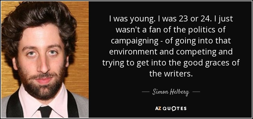 I was young. I was 23 or 24. I just wasn't a fan of the politics of campaigning - of going into that environment and competing and trying to get into the good graces of the writers. - Simon Helberg
