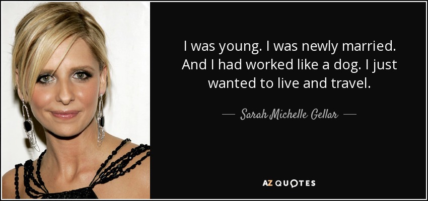 I was young. I was newly married. And I had worked like a dog. I just wanted to live and travel. - Sarah Michelle Gellar