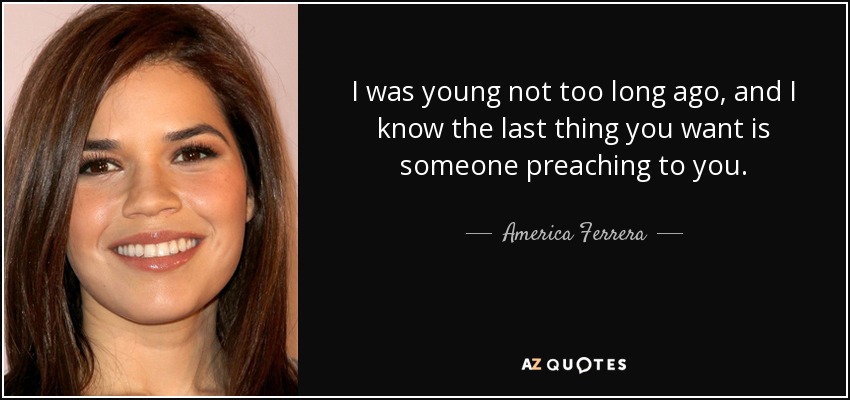 I was young not too long ago, and I know the last thing you want is someone preaching to you. - America Ferrera