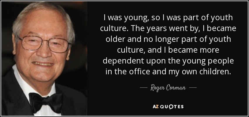 I was young, so I was part of youth culture. The years went by, I became older and no longer part of youth culture, and I became more dependent upon the young people in the office and my own children. - Roger Corman