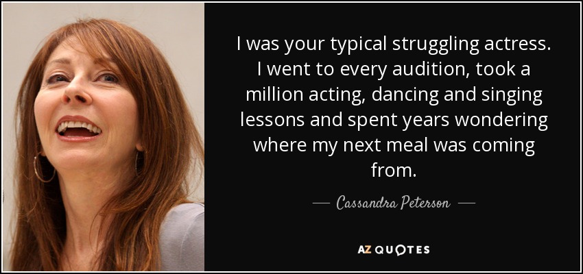 I was your typical struggling actress. I went to every audition, took a million acting, dancing and singing lessons and spent years wondering where my next meal was coming from. - Cassandra Peterson