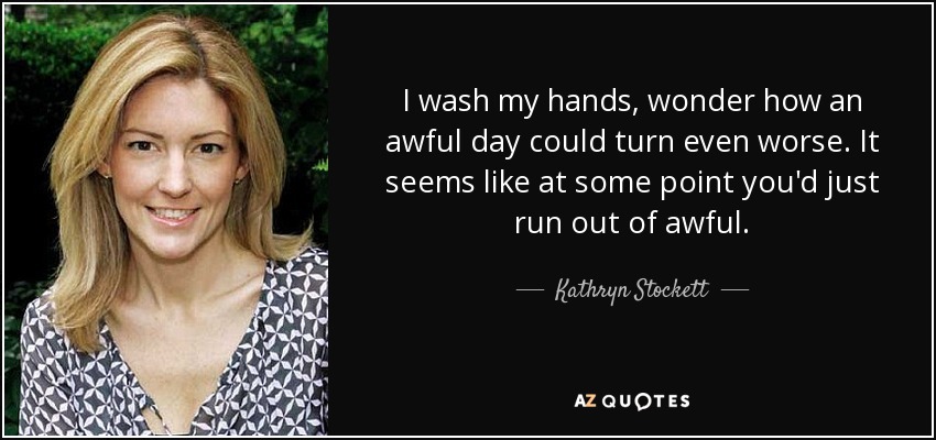 I wash my hands, wonder how an awful day could turn even worse. It seems like at some point you'd just run out of awful. - Kathryn Stockett