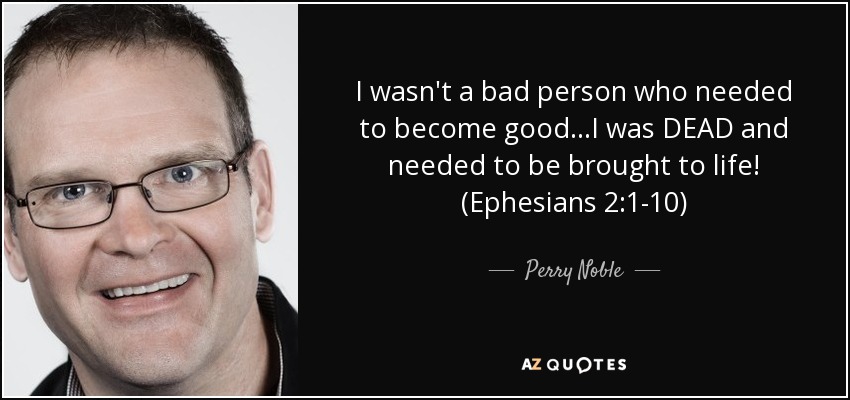 I wasn't a bad person who needed to become good...I was DEAD and needed to be brought to life! (Ephesians 2:1-10) - Perry Noble