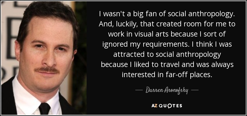 I wasn't a big fan of social anthropology. And, luckily, that created room for me to work in visual arts because I sort of ignored my requirements. I think I was attracted to social anthropology because I liked to travel and was always interested in far-off places. - Darren Aronofsky