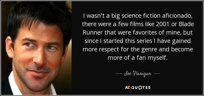 I wasn't a big science fiction aficionado, there were a few films like 2001 or Blade Runner that were favorites of mine, but since I started this series I have gained more respect for the genre and become more of a fan myself. - Joe Flanigan
