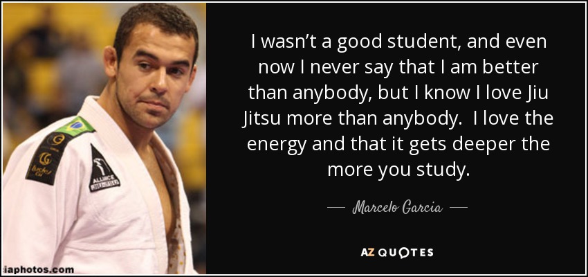 I wasn’t a good student, and even now I never say that I am better than anybody, but I know I love Jiu Jitsu more than anybody. I love the energy and that it gets deeper the more you study. - Marcelo Garcia