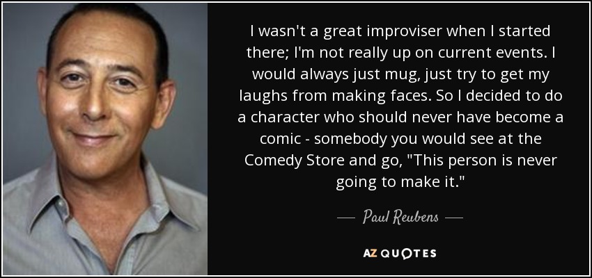 I wasn't a great improviser when I started there; I'm not really up on current events. I would always just mug, just try to get my laughs from making faces. So I decided to do a character who should never have become a comic - somebody you would see at the Comedy Store and go, 