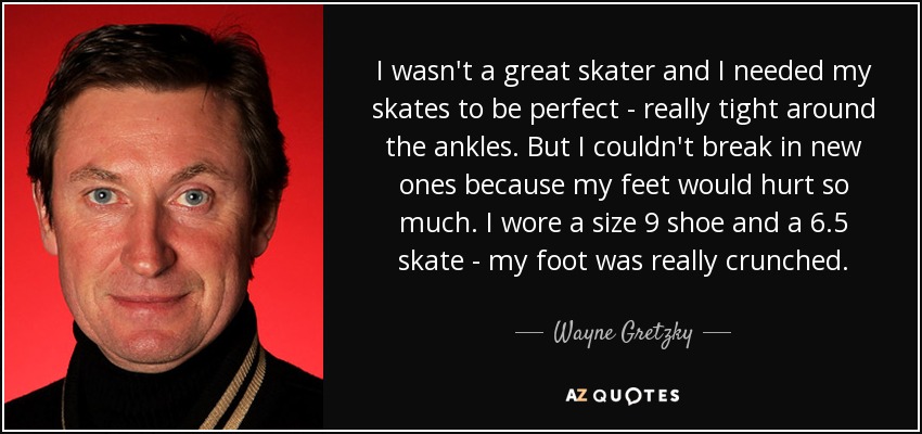 I wasn't a great skater and I needed my skates to be perfect - really tight around the ankles. But I couldn't break in new ones because my feet would hurt so much. I wore a size 9 shoe and a 6.5 skate - my foot was really crunched. - Wayne Gretzky
