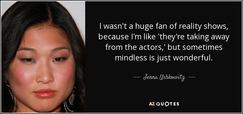 I wasn't a huge fan of reality shows, because I'm like 'they're taking away from the actors,' but sometimes mindless is just wonderful. - Jenna Ushkowitz