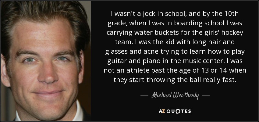 I wasn't a jock in school, and by the 10th grade, when I was in boarding school I was carrying water buckets for the girls' hockey team. I was the kid with long hair and glasses and acne trying to learn how to play guitar and piano in the music center. I was not an athlete past the age of 13 or 14 when they start throwing the ball really fast. - Michael Weatherly