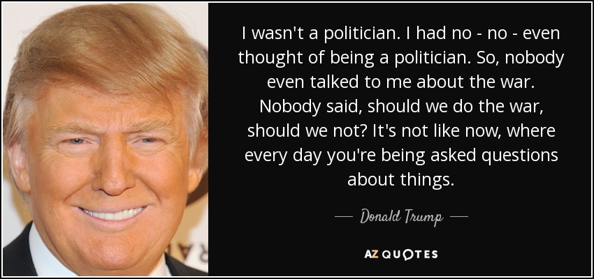 I wasn't a politician. I had no - no - even thought of being a politician. So, nobody even talked to me about the war. Nobody said, should we do the war, should we not? It's not like now, where every day you're being asked questions about things. - Donald Trump