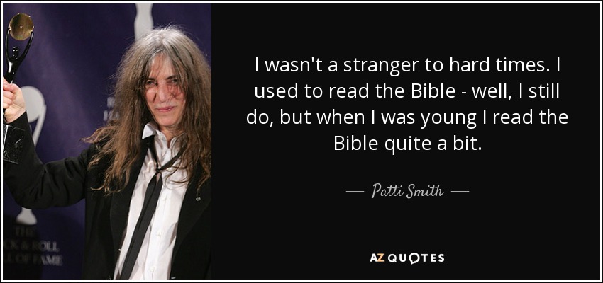 I wasn't a stranger to hard times. I used to read the Bible - well, I still do, but when I was young I read the Bible quite a bit. - Patti Smith