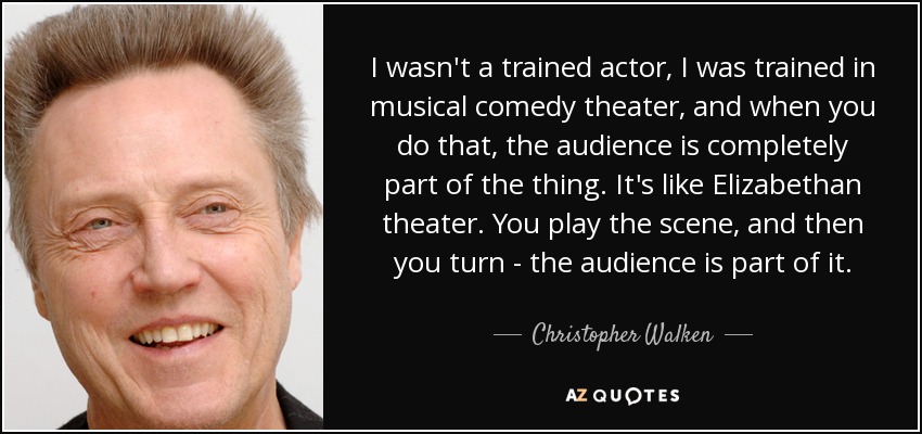 I wasn't a trained actor, I was trained in musical comedy theater, and when you do that, the audience is completely part of the thing. It's like Elizabethan theater. You play the scene, and then you turn - the audience is part of it. - Christopher Walken