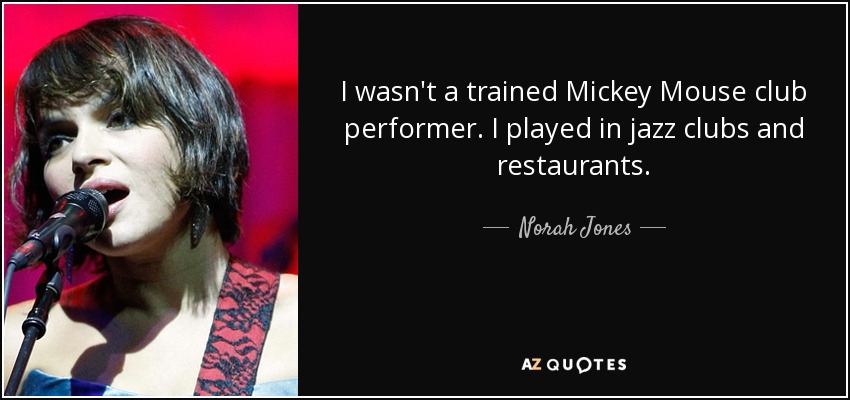 I wasn't a trained Mickey Mouse club performer. I played in jazz clubs and restaurants. - Norah Jones