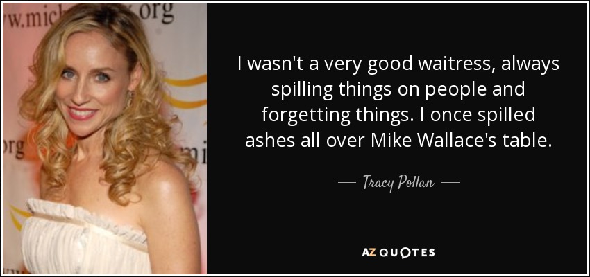 I wasn't a very good waitress, always spilling things on people and forgetting things. I once spilled ashes all over Mike Wallace's table. - Tracy Pollan